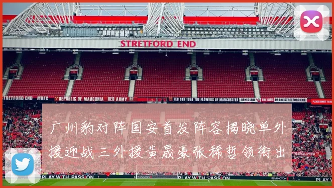 广州豹对阵国安首发阵容揭晓单外援迎战三外援黄晟豪张稀哲领衔出战