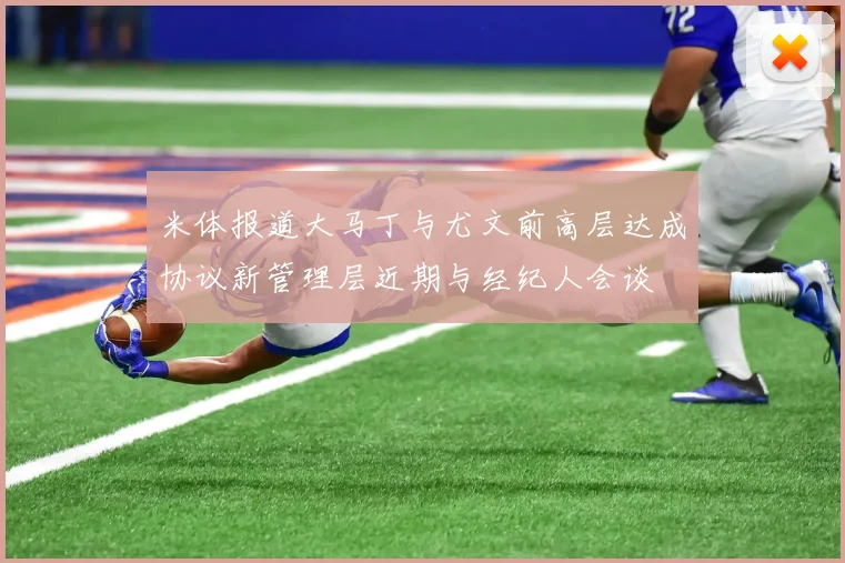 米体报道大马丁与尤文前高层达成协议新管理层近期与经纪人会谈