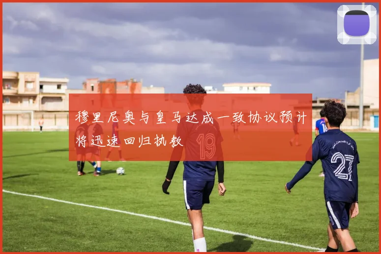 穆里尼奥与皇马达成一致协议预计将迅速回归执教