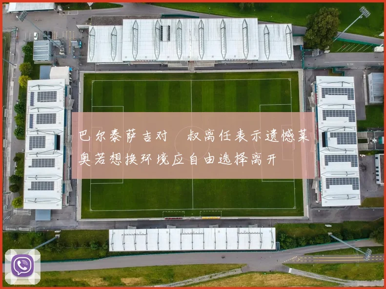 巴尔泰萨吉对囧叔离任表示遗憾莱奥若想换环境应自由选择离开