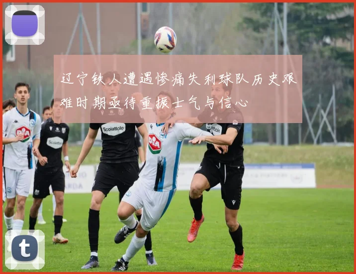 辽宁铁人遭遇惨痛失利球队历史艰难时期亟待重振士气与信心