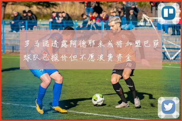 罗马诺透露阿德耶米或将加盟巴萨球队已报价但不愿浪费资金