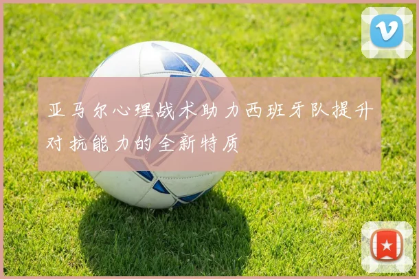 亚马尔心理战术助力西班牙队提升对抗能力的全新特质
